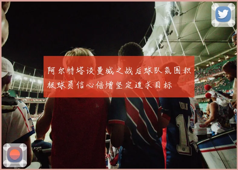 阿尔特塔谈曼城之战后球队氛围积极球员信心倍增坚定追求目标