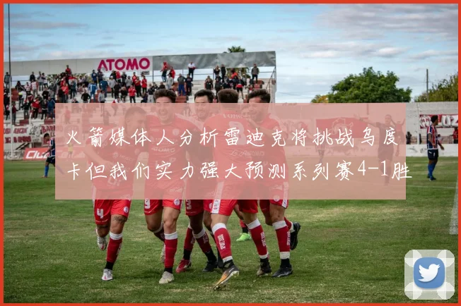 火箭媒体人分析雷迪克将挑战乌度卡但我们实力强大预测系列赛4-1胜出