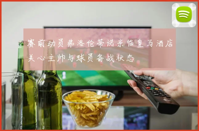赛前动员弗洛伦蒂诺亲临皇马酒店关心主帅与球员备战状态