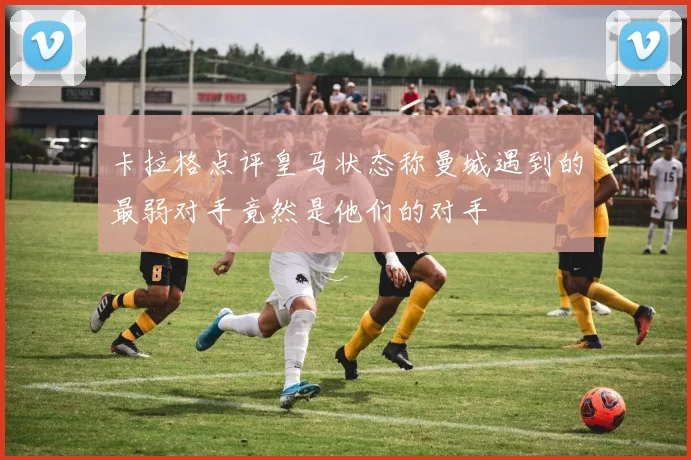 卡拉格点评皇马状态称曼城遇到的最弱对手竟然是他们的对手