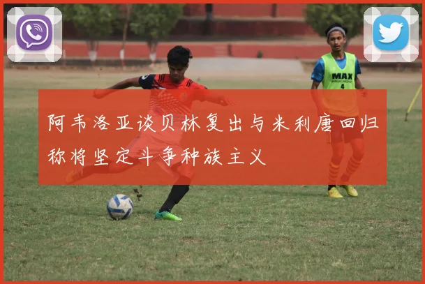 阿韦洛亚谈贝林复出与米利唐回归称将坚定斗争种族主义