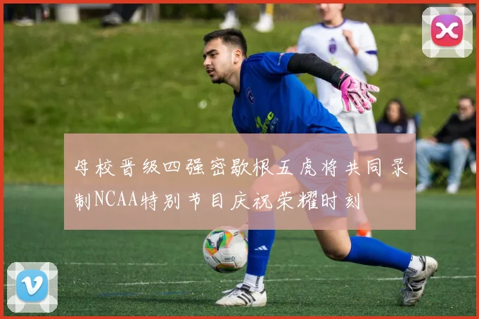 母校晋级四强密歇根五虎将共同录制NCAA特别节目庆祝荣耀时刻