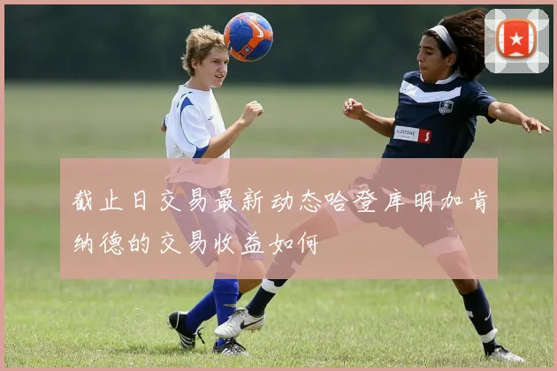截止日交易最新动态哈登库明加肯纳德的交易收益如何