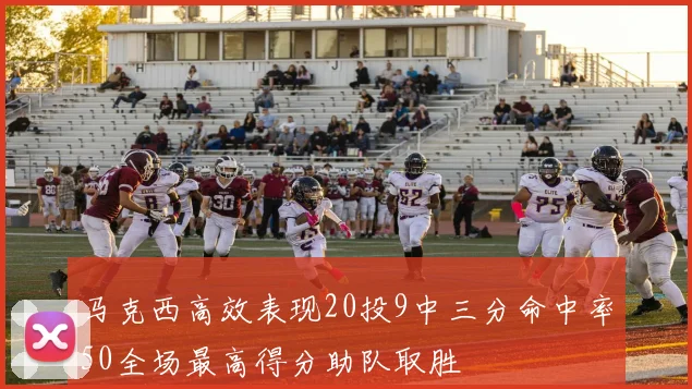 马克西高效表现20投9中三分命中率50全场最高得分助队取胜