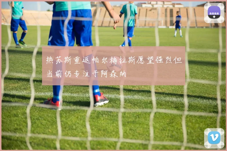 热苏斯重返帕尔梅拉斯愿望强烈但当前仍专注于阿森纳