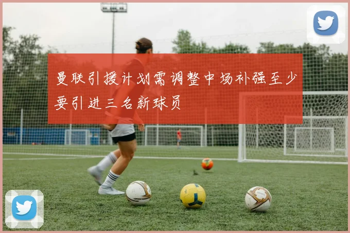 曼联引援计划需调整中场补强至少要引进三名新球员