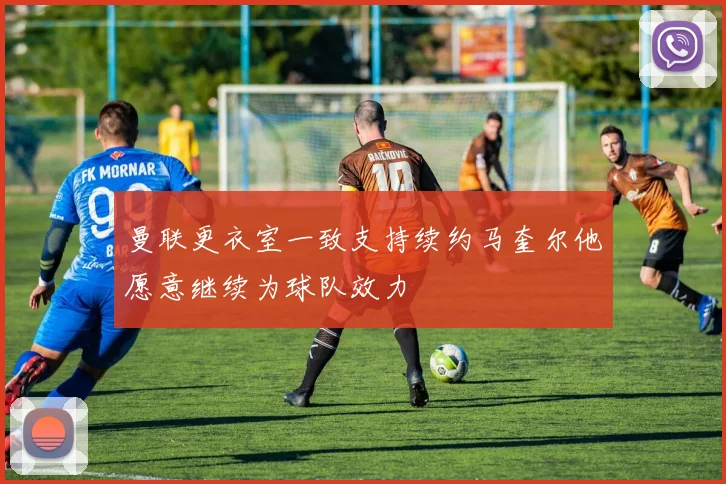 曼联更衣室一致支持续约马奎尔他愿意继续为球队效力