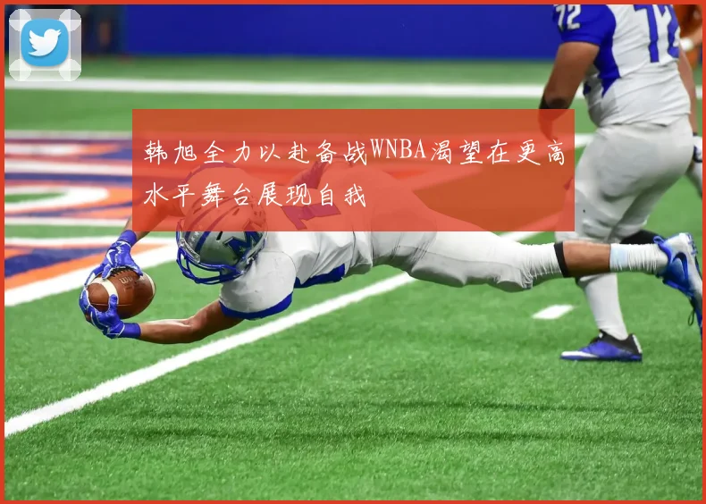 韩旭全力以赴备战WNBA渴望在更高水平舞台展现自我