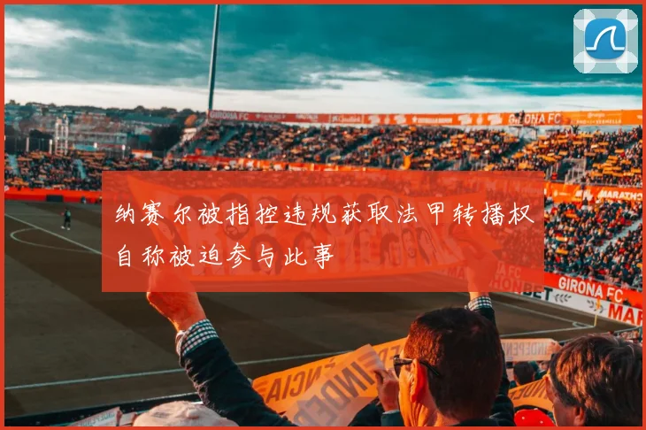 纳赛尔被指控违规获取法甲转播权自称被迫参与此事