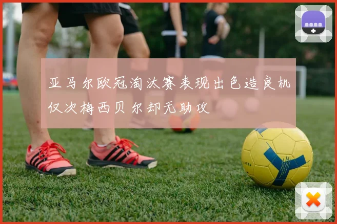 亚马尔欧冠淘汰赛表现出色造良机仅次梅西贝尔却无助攻