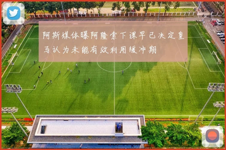 阿斯媒体曝阿隆索下课早已决定皇马认为未能有效利用缓冲期