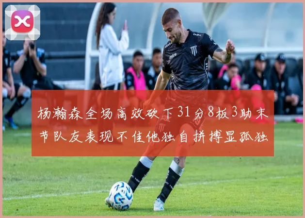 杨瀚森全场高效砍下31分8板3助末节队友表现不佳他独自拼搏显孤独