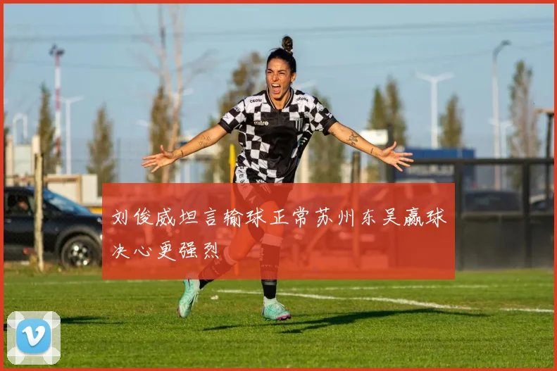 刘俊威坦言输球正常苏州东吴赢球决心更强烈