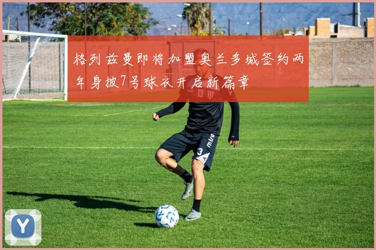 格列兹曼即将加盟奥兰多城签约两年身披7号球衣开启新篇章