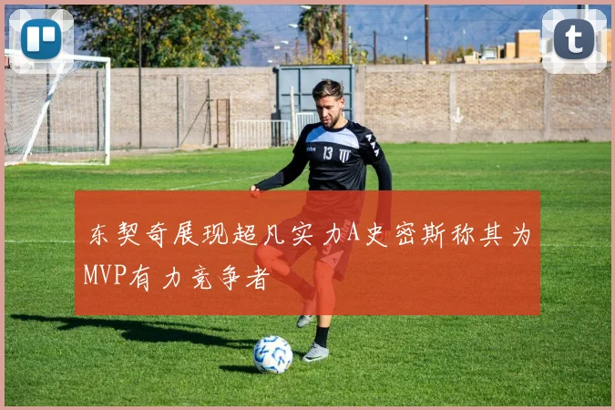东契奇展现超凡实力A史密斯称其为MVP有力竞争者